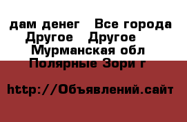 дам денег - Все города Другое » Другое   . Мурманская обл.,Полярные Зори г.